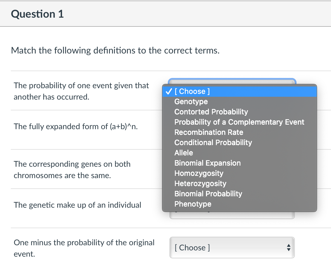 Question 1
Match the following definitions to the correct terms.
The probability of one event given that
V[ Choose ]
Genotype
Contorted Probability
another has occurred.
Probability of a Complementary Event
The fully expanded form of (a+b)^n.
Recombination Rate
Conditional Probability
Allele
The corresponding genes on both
Binomial Expansion
Homozygosity
Heterozygosity
Binomial Probability
chromosomes are the same.
The genetic make up of an individual
Phenotype
One minus the probability of the original
[ Choose ]
event.
