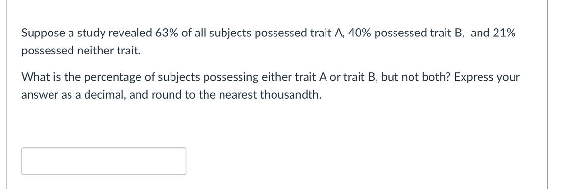 Suppose a study revealed 63% of all subjects possessed trait A, 40% possessed trait B, and 21%
possessed neither trait.
What is the percentage of subjects possessing either trait A or trait B, but not both? Express your
answer as a decimal, and round to the nearest thousandth.
