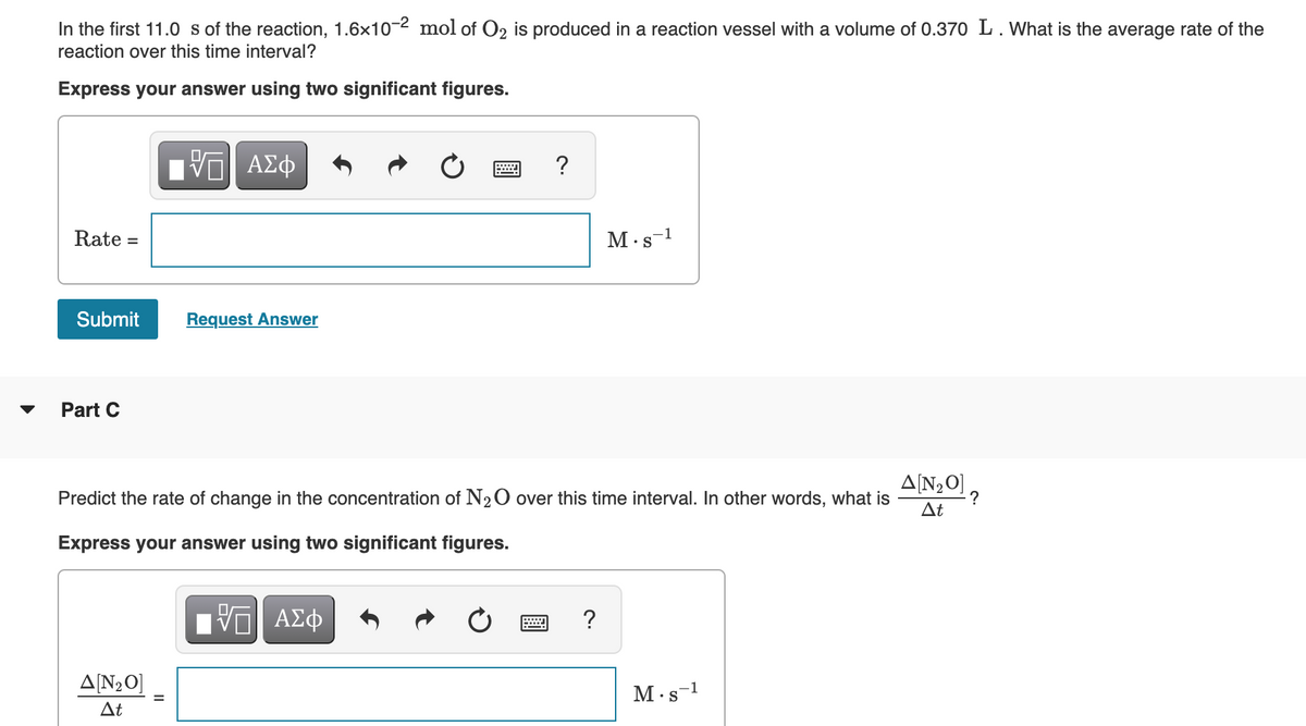 In the first 11.0 s of the reaction, 1.6x10-2 mol of O2 is produced in a reaction vessel with a volume of 0.370 L. What is the average rate of the
reaction over this time interval?
Express your answer using two significant figures.
Hν ΑΣφ
Rate =
M.s-1
Submit
Request Answer
Part C
A[N20] ,
?
At
Predict the rate of change in the concentration of N20 over this time interval. In other words, what is
Express your answer using two significant figures.
Hνα ΑΣφ
?
A[N2O]
M.s-1
• S
At
