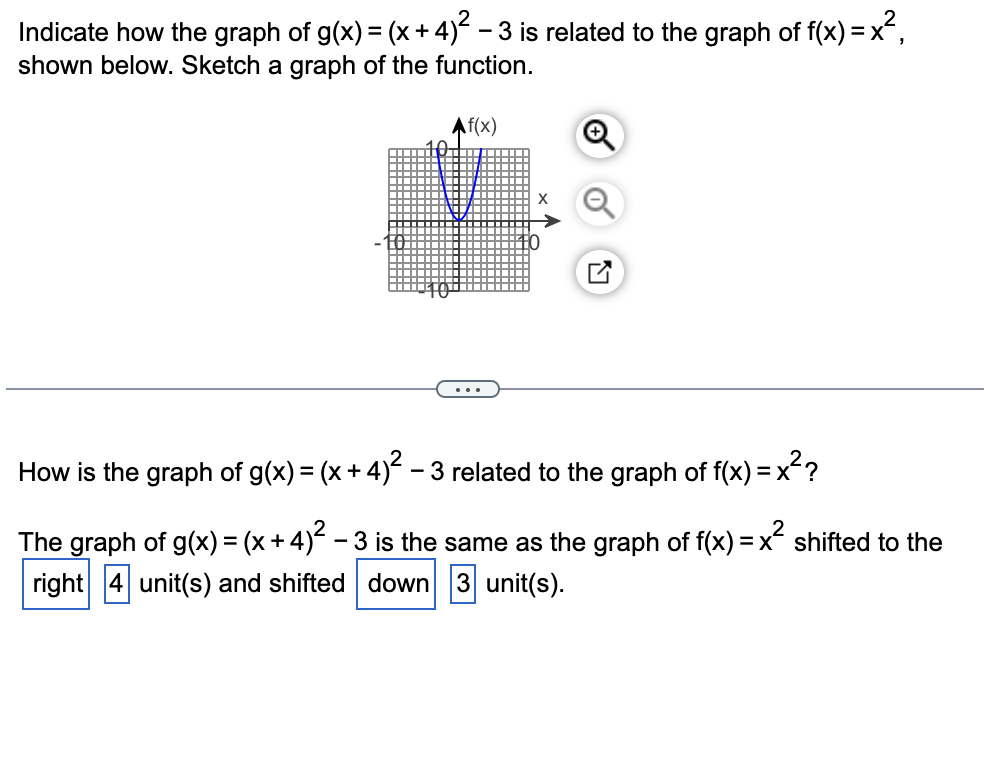 Indicate how the graph of g(x) = (x+ 4) - 3 is related to the graph of f(x) = x,
shown below. Sketch a graph of the function.
Af(x)
How is the graph of g(x) = (x + 4)? – 3 related to the graph of f(x) = x??
The graph of g(x) = (x+4) – 3 is the same as the graph of f(x) = x shifted to the
-
right 4 unit(s) and shifted down 3 unit(s).
