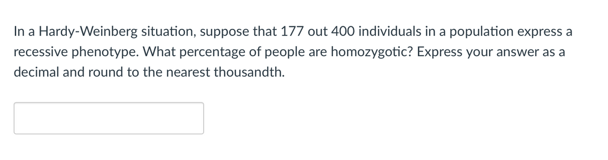 In a Hardy-Weinberg situation, suppose that 177 out 400 individuals in a population express a
recessive phenotype. What percentage of people are homozygotic? Express your answer as a
decimal and round to the nearest thousandth.
