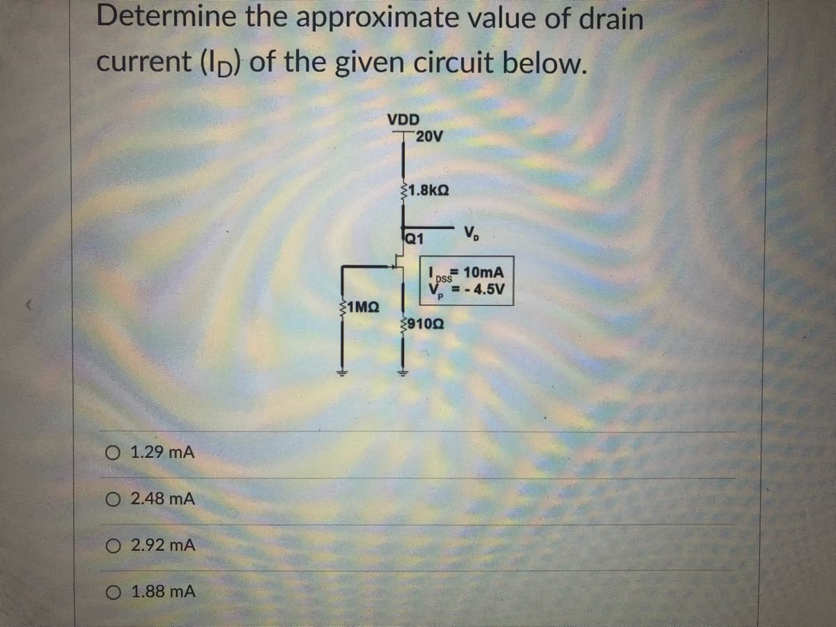 Determine the approximate value of drain
current (Ip) of the given circuit below.
VDD
T 20V
31.8kQ
Q1
V.
=10mA
ps
= -4.5V
Ž1MO
39100
O 1.29 mA
O 2.48 mA
O 2.92 mA
O 1.88 mA
