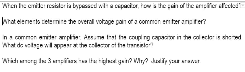 When the emitter resistor is bypassed with a capacitor, how is the gain of the amplifier affected?
What elements determine the overall voltage gain of a common-emitter amplifier?
In a common emitter amplifier. Assume that the coupling capacitor in the collector is shorted.
What dc voltage will appear at the collector of the transistor?
Which among the 3 amplifiers has the highest gain? Why? Justify your answer.

