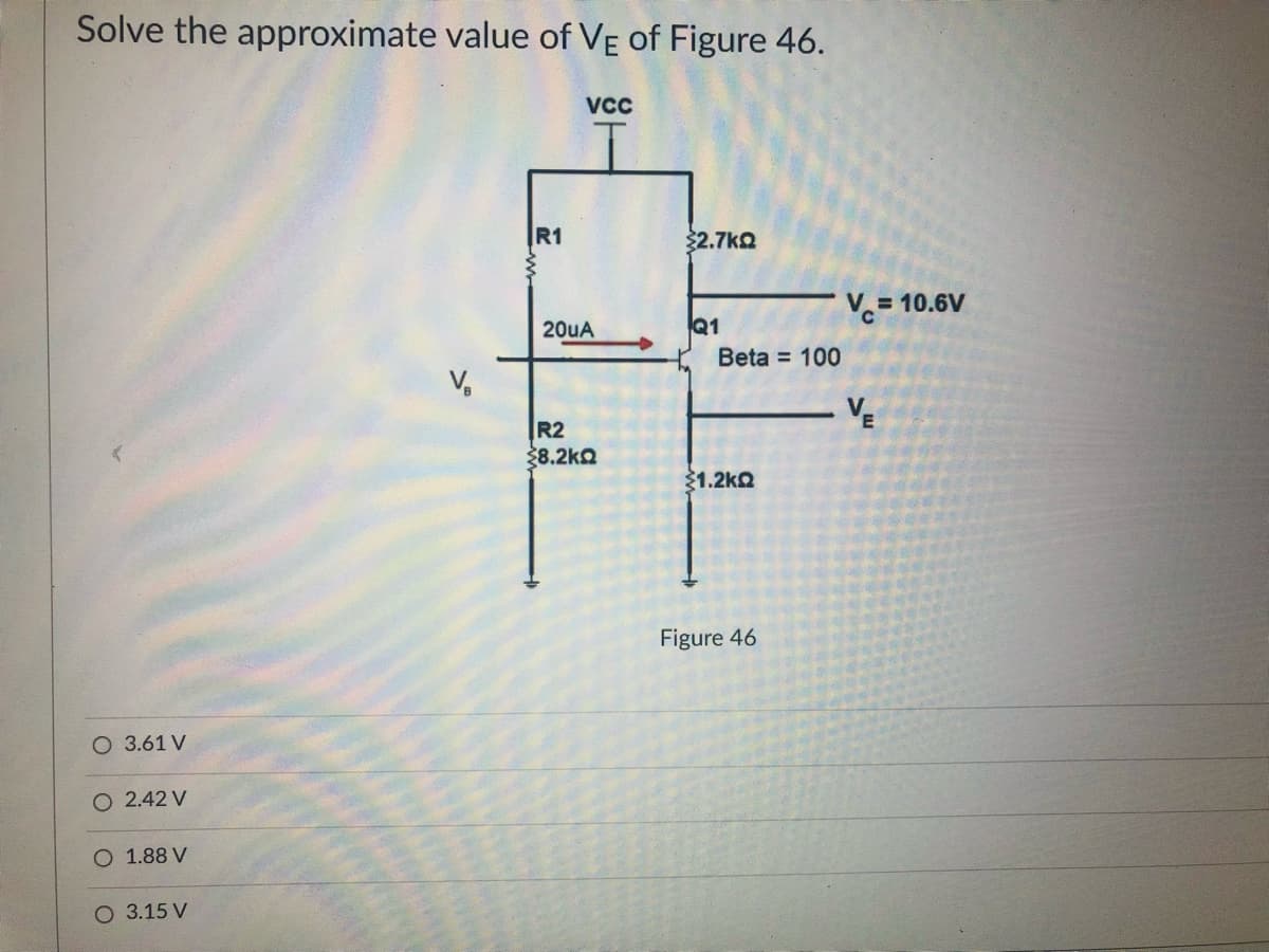 Solve the approximate value of VẸ of Figure 46.
VCc
R1
$2.7ko
V.= 10.6V
20uA
Q1
Beta = 100
VE
R2
38.2kQ
31.2ko
Figure 46
O 3.61 V
O 2.42 V
1.88 V
O 3.15 V
