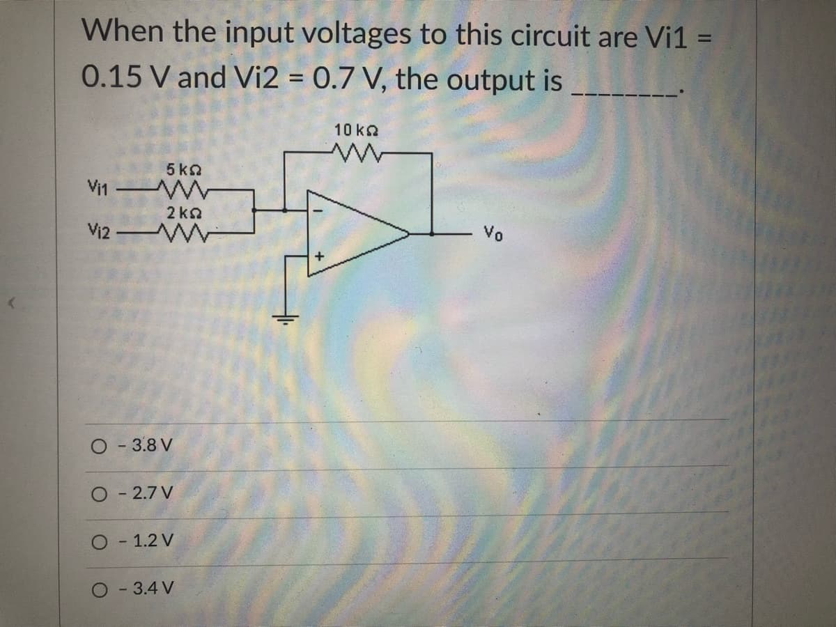 When the input voltages to this circuit are Vi1 =
0.15 V and Vi2 = 0.7 V, the output is
10 kQ
5 ka
Vi1
2 ka
Vi2 WW
Vo
O - 3.8 V
- 2.7 V
- 1.2 V
-3.4 V
+
