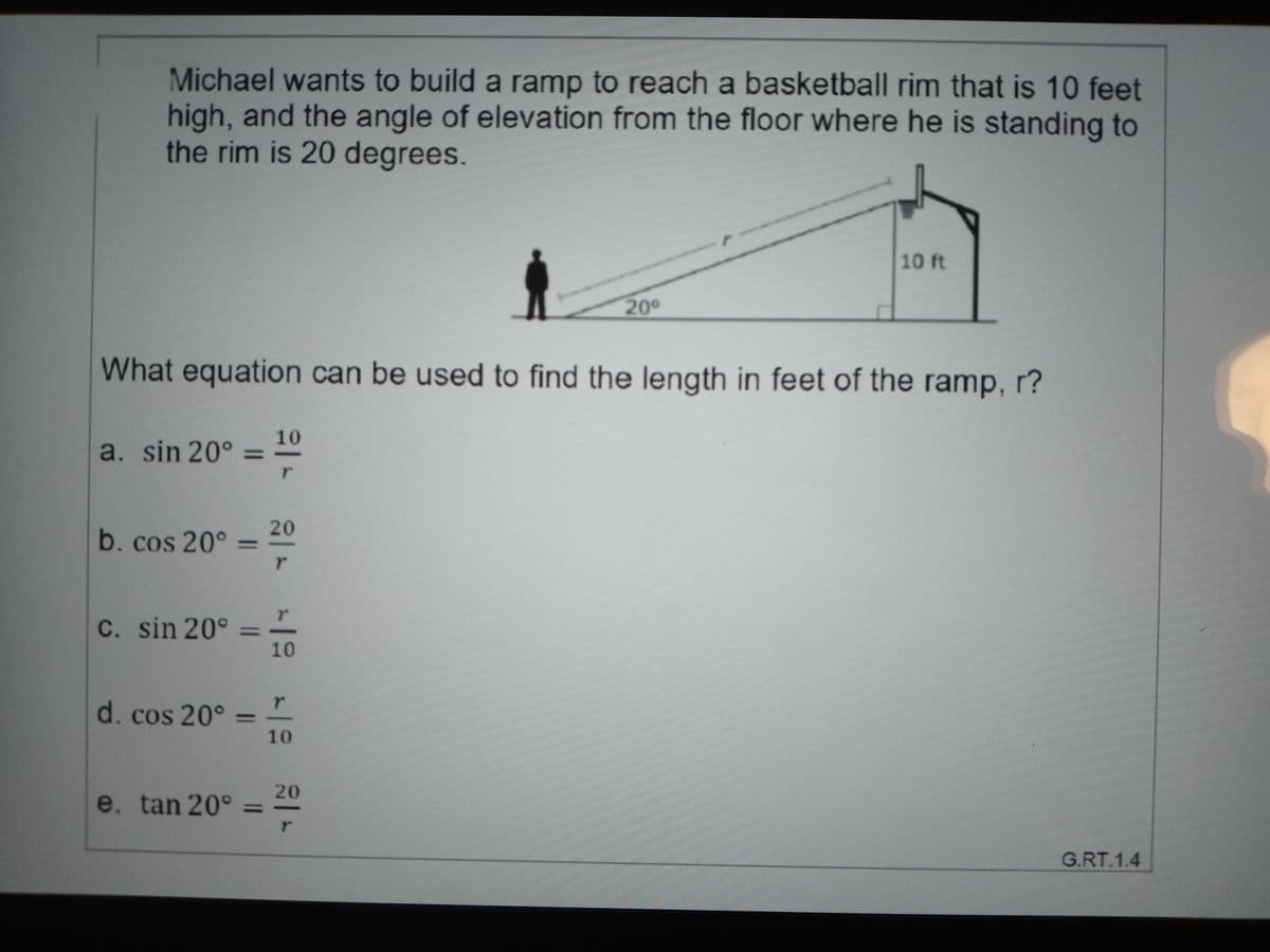 Michael wants to build a ramp to reach a basketball rim that is 10 feet
high, and the angle of elevation from the floor where he is standing to
the rim is 20 degrees.
10 ft
20
What equation can be used to find the length in feet of the ramp, r?
10
a. sin 20° =
%3D
20
b. cos 20°
%3D
C. sin 20°
10
d. cos 20° =
%3D
10
20
e. tan 20°
G.RT.1.4
