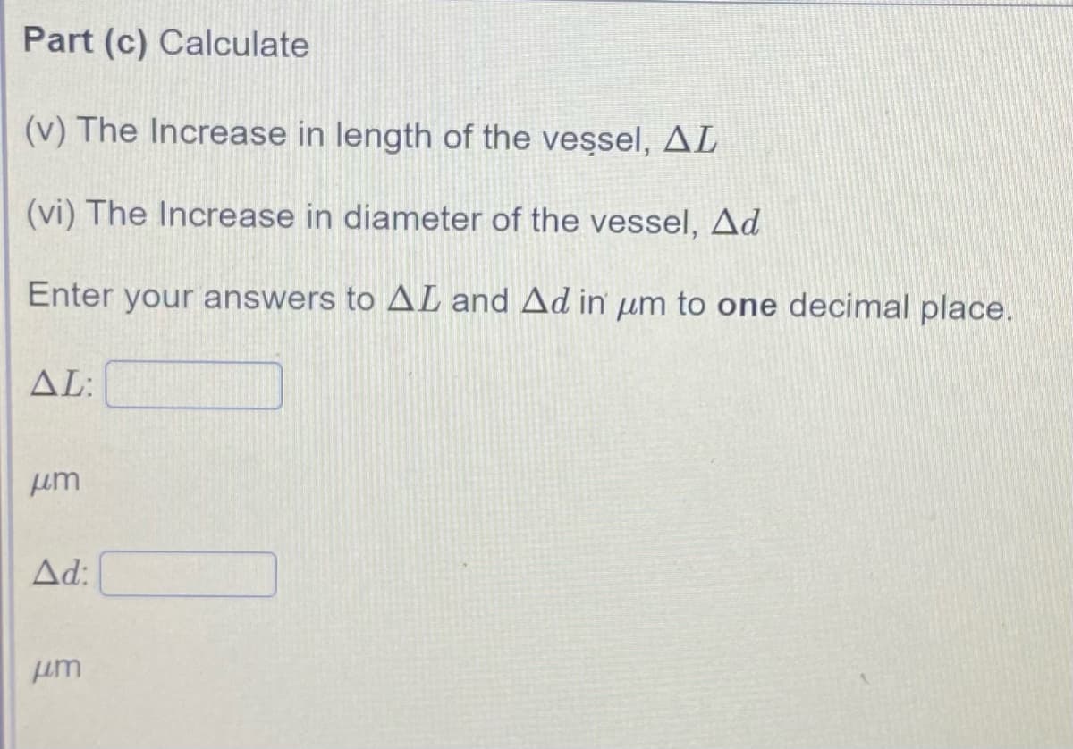 Part (c) Calculate
(v) The Increase in length of the vessel, AL
(vi) The Increase in diameter of the vessel, Ad
Enter your answers to AL and Ad in um to one decimal place.
AL:
um
Ad:
um
