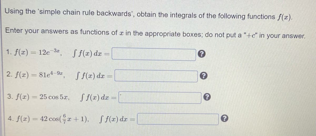 Using the 'simple chain rule backwards', obtain the integrals of the following functions f(x).
Enter your answers as functions of
in the appropriate boxes; do not put a "+tc" in your answer.
1. f(x) = 12e 3, Sf(x) dx =
2. f(x) = 81et 9z, S f(x) dx =
3. f(x) = 25 cos 5x,
S f(x) dæ =
%3D
4. f(x) = 42 cos(, x + 1),
S f(x) dx =
