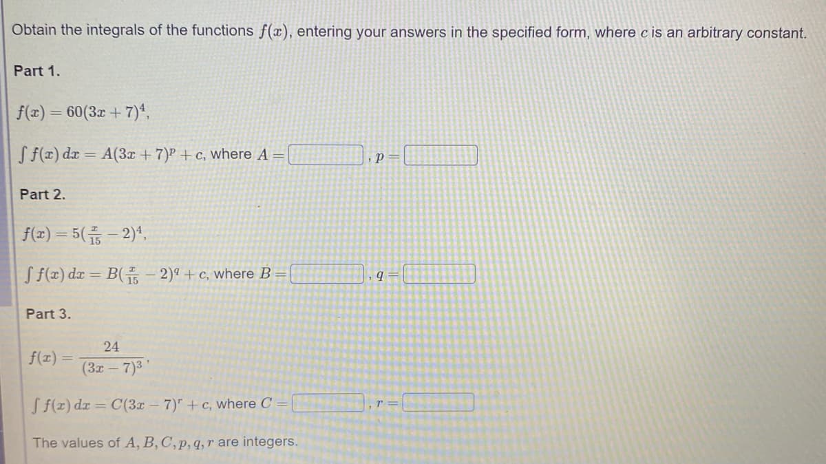 Obtain the integrals of the functions f(x), entering your answers in the specified form, where c is an arbitrary constant.
Part 1.
f(x) = 60(3x + 7)*,
S f(x) dæ = A(3x + 7)P +c, where A =
, p=
Part 2.
f(x) = 5( - 2)4,
S f(x) dx = B(- 2)ª +c, where B =
q =
Part 3.
24
f(x) =
(3x 7)3'
S f(x) dr = C(3x - 7)" + c, where C =
The values of A, B, C, p, q, r are integers.
