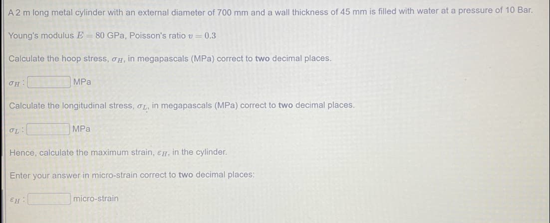 A 2 m long metal cylinder with an external diameter of 700 mm and a wall thickness of 45 mm is filled with water at a pressure of 10 Bar.
Young's modulus E = 80 GPa, Poisson's ratio v = 0.3
Calculate the hoop stress, oH, in megapascals (MPa) correct to two decimal places.
MPa
Calculate the longitudinal stress, OL, in megapascals (MPa) correct to two decimal places.
MPa
Hence, calculate the maximum strain, ɛH, in the cylinder.
Enter your answer in micro-strain correct to two decimal places:
EH
micro-strain
