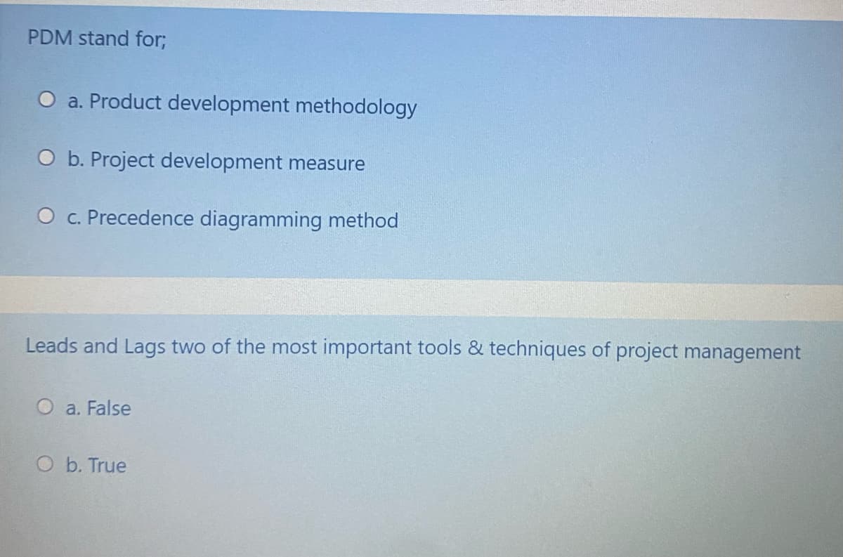 PDM stand for;
O a. Product development methodology
O b. Project development measure
O c. Precedence diagramming method
Leads and Lags two of the most important tools & techniques of project management
O a. False
O b. True
