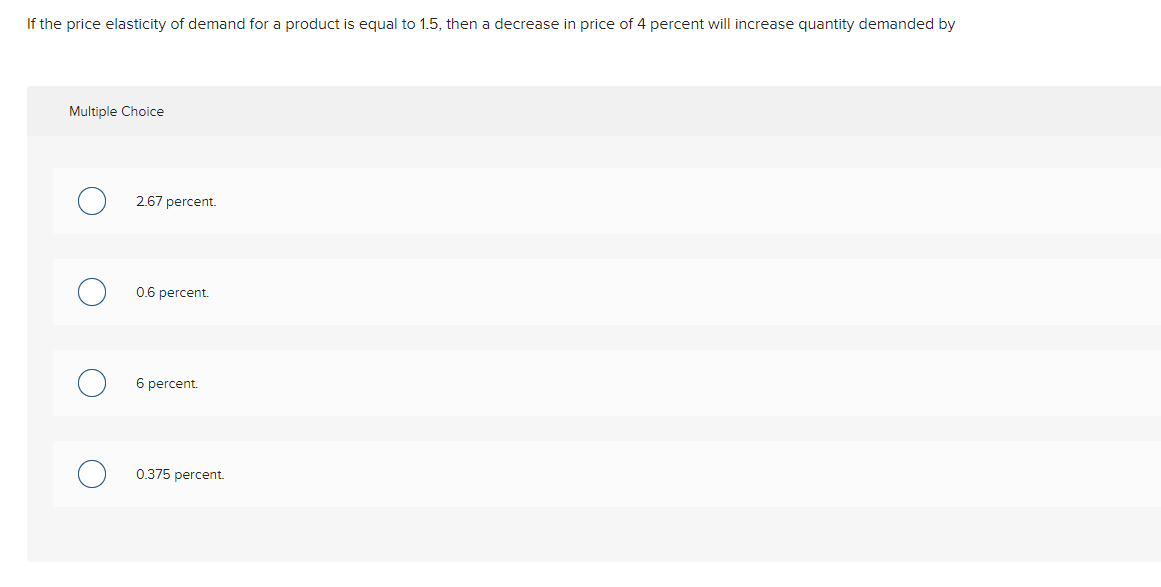 If the price elasticity of demand for a product is equal to 1.5, then a decrease in price of 4 percent will increase quantity demanded by
Multiple Choice
2.67 percent.
0.6 percent.
6 percent.
0.375 percent.
