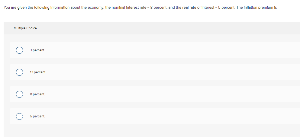 You are glven the following Information about the economy: the nominal Interest rate = 8 percent, and the real rate of Interest = 5 percent. The Inflation premlum is
Multiple Cholce
3 percent.
13 percent.
8 percent.
5 percent.
