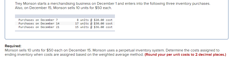 Trey Monson starts a merchandising business on December 1 and enters into the following three inventory purchases.
Also, on December 15, Monson sells 10 units for $50 each.
8 units @ $20.00 cost
17 units @ $30.00 cost
15 units @ $36.00 cost
Purchases on December 7
Purchases on December 14
Purchases on December 21
Required:
Monson sells 10 units for $50 each on December 15. Monson uses a perpetual inventory system. Determine the costs assigned to
ending inventory when costs are assigned based on the weighted average method. (Round your per unit costs to 2 decimal places.)

