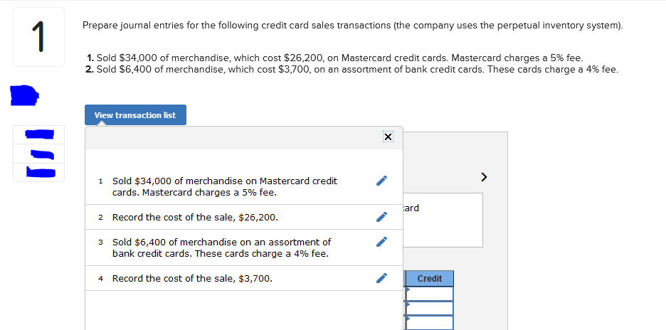 1
Prepare journal entries for the following credit card sales transactions (the company uses the perpetual inventory system).
1. Sold $34,000 of merchandise, which cost $26,200, on Mastercard credit cards. Mastercard charges a 5% fee.
2. Sold $6,400 of merchandise, which cost $3,700, on an assortment of bank credit cards. These cards charge a 4% fee.
View transaction list
Sold $34,000 of merchandise on Mastercard credit
cards. Mastercard charges a 5% fee.
1
ard
2 Record the cost of the sale, $26,200.
3 Sold $6,400 of merchandise on an assortment of
bank credit cards. These cards charge a 4% fee.
4 Record the cost of the sale, $3,700.
Credit
