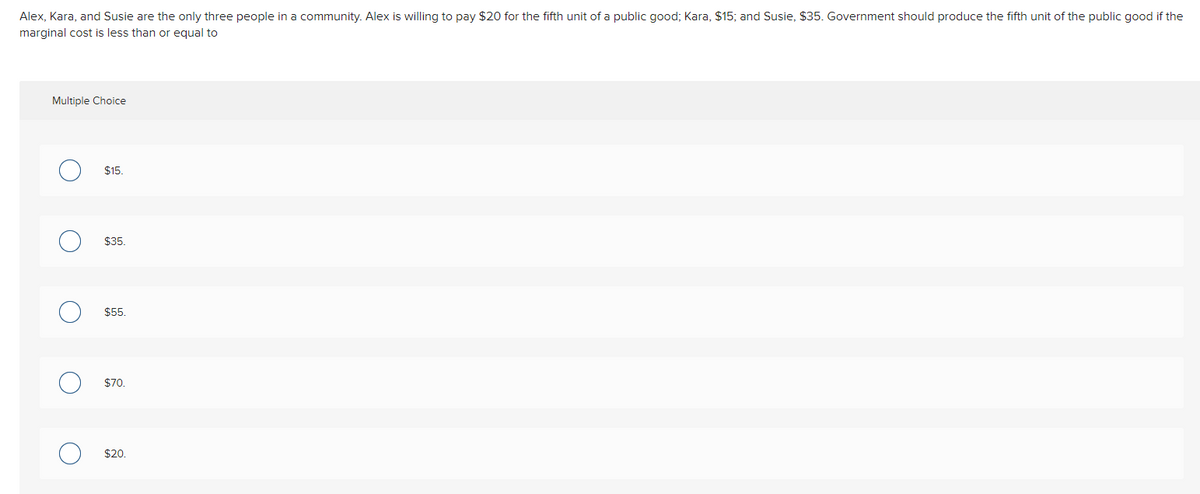 Alex, Kara, and Susie are the only three people in a community. Alex is willing to pay $20 for the fifth unit of a public good; Kara, $15; and Susie, $35. Government should produce the fifth unit of the public good if the
marginal cost is less than or equal to
Multiple Choice
$15.
$35.
$5.
$70.
$20.
