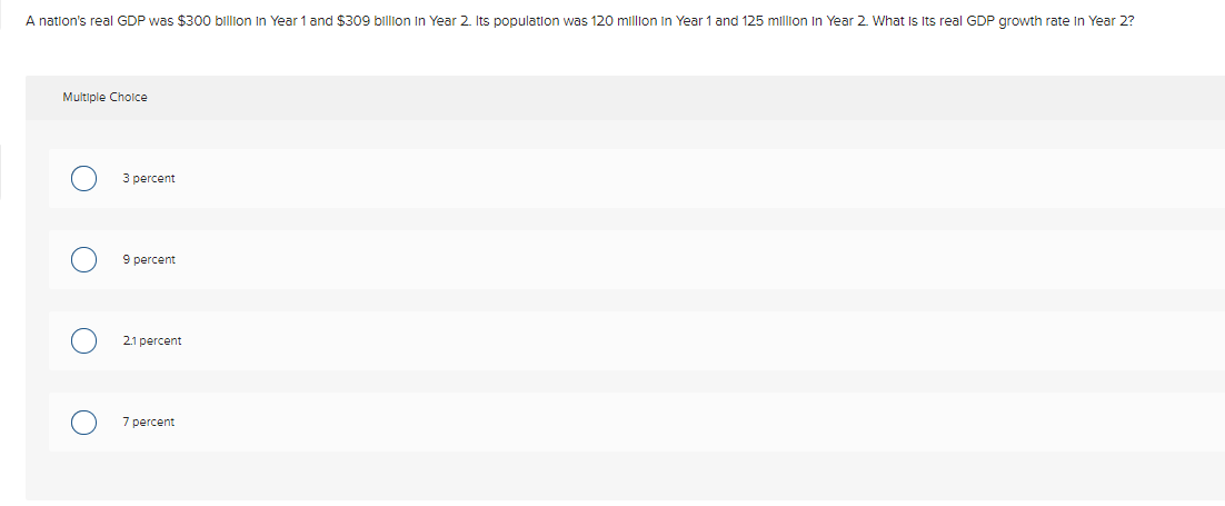 A natlon's real GDP was $300 billion In Year 1 and $309 billion In Year 2. Its populatlon was 120 million In Year 1 and 125 million In Year 2. What Is Its real GDP growth rate In Year 2?
Multiple Cholce
3 percent
9 percent
2.1 percent
7 percent
