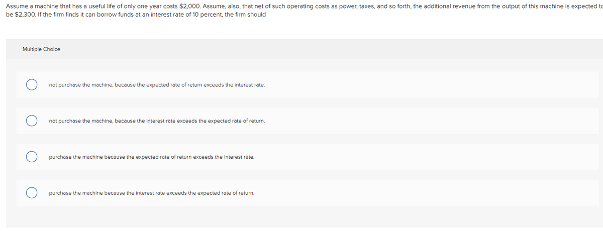Assume a machine that has a useful life of only one year costs $2,000. Assume, also, that net of such operating costs as power, taxes, and so forth, the additional revenue from the output of this machine is expected to
be $2,300. If the firm finds it can borrow funds at an interest rate of 10 percent, the firm should
Multiple Choice
not purchase the machine, because the expected rate of return exceeds the interest rate.
not purchase the machine, because the interest rate exceeds the expected rate of return.
purchase the machine because the expected rate of return exceeds the interest rate.
purchase the machine because the interest rate exceeds the expected rate of return.
