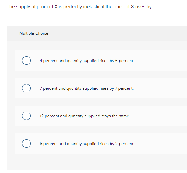 The supply of product X is perfectly inelastic if the price of X rises by
Multiple Choice
4 percent and quantity supplied rises by 6 percent.
7 percent and quantity supplied rises by 7 percent.
12 percent and quantity supplied stays the same.
5 percent and quantity supplied rises by 2 percent.
