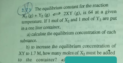The equilibrium constant for the reaction
X is 64 at a given
(g) + Y2 (g) = 2XY (g),
temperature. If 1 mol of X2 and 1 mol of Y2 are put
in a one liter container,
a) calculate the equilibrium concentration of each
substance.
b) to increase the equilibrium concentration of
XY to 1.7 M, how many moles of X2 must be added
to the container? a)
