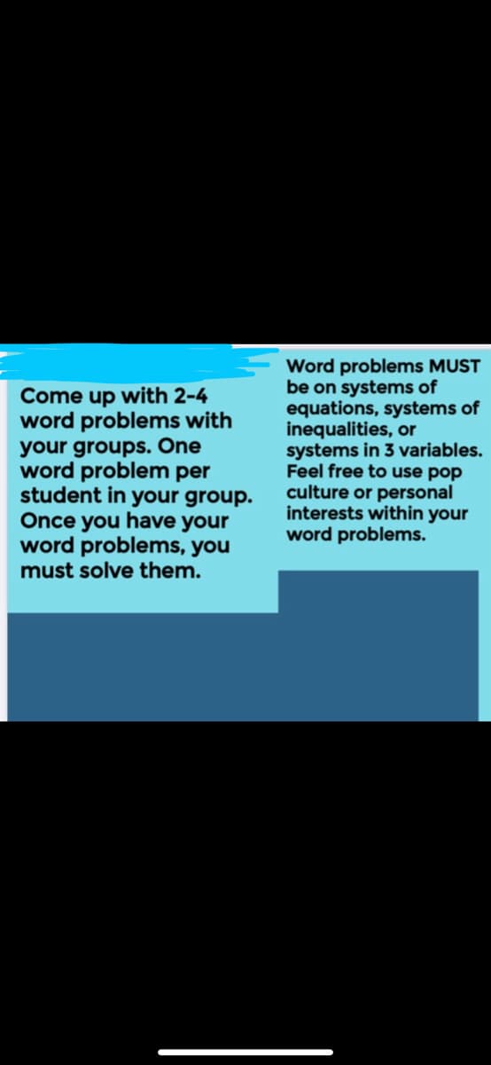 Come up with 2-4
word problems with
your groups. One
word problem per
student in your group.
Once you have your
word problems, you
must solve them.
Word problems MUST
be on systems of
equations, systems of
inequalities, or
systems in 3 variables.
Feel free to use pop
culture or personal
interests within your
word problems.
