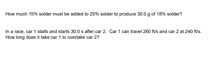 How much 15% solder must be added to 25% solder to produce 30.0 g of 18% solder?
In a race, car 1 stalls and starts 30.0 s after car 2. Car 1 can travel 260 ft/s and car 2 at 240 ft/s.
How long does it take car 1 to overtake car 2?
