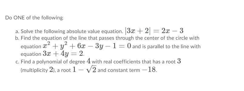 Do ONE of the following:
a. Solve the following absolute value equation. 3x + 2 = 2x – 3
b. Find the equation of the line that passes through the center of the circle with
equation x
equation 3x + 4y = 2.
c. Find a polynomial of degree 4 with real coefficients that has a root 3
(multiplicity 2), a root 1 – v2 and constant term -18.
+ y + 6x – 3y – 1= 0 and is parallel to the line with
-
|
