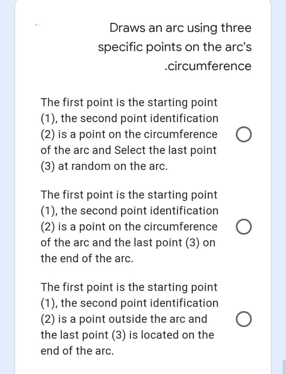 Draws an arc using three
specific points on the arc's
.circumference
The first point is the starting point
(1), the second point identification
(2) is a point on the circumference
of the arc and Select the last point
(3) at random on the arc.
The first point is the starting point
(1), the second point identification
(2) is a point on the circumference O
of the arc and the last point (3) on
the end of the arc.
The first point is the starting point
(1), the second point identification
(2) is a point outside the arc and
the last point (3) is located on the
end of the arc.
