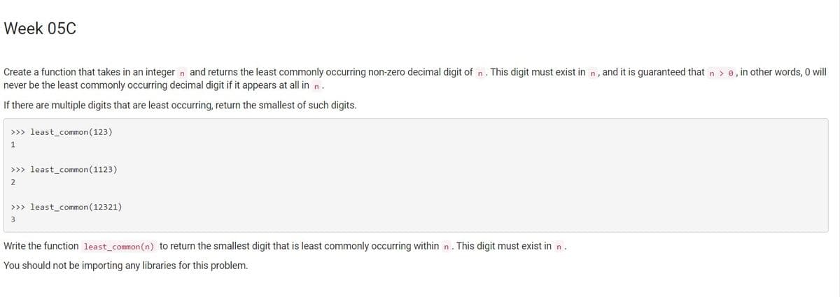 Week 05C
Create a function that takes in an integer n and returns the least commonly occurring non-zero decimal digit of n.
never be the least commonly occurring decimal digit if it appears at all in n.
This digit must exist in n, and it is guaranteed that n > 0, in other words, 0 will
If there are multiple digits that are least occurring, return the smallest of such digits.
>>> least_common (123)
1.
>>> least_common (1123)
2.
>>> least_common(12321)
3
Write the function least_common(n) to return the smallest digit that is least commonly occurring within n. This digit must exist in n.
You should not be importing any libraries for this problem.
