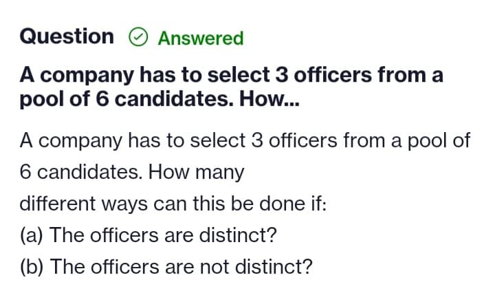 Question
Answered
A company has to select 3 officers from a
pool of 6 candidates. How...
A company has to select 3 officers from a pool of
6 candidates. How many
different ways can this be done
(a) The officers are distinct?
(b) The officers are not distinct?