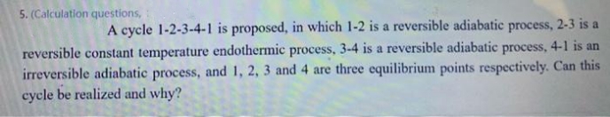 5. (Calculation questions,
A cycle 1-2-3-4-1 is proposed, in which 1-2 is a reversible adiabatic process, 2-3 is a
reversible constant temperature endothermic process, 3-4 is a reversible adiabatic process, 4-1 is an
irreversible adiabatic process, and 1, 2, 3 and 4 are three equilibrium points respectively. Can this
cycle be realized and why?