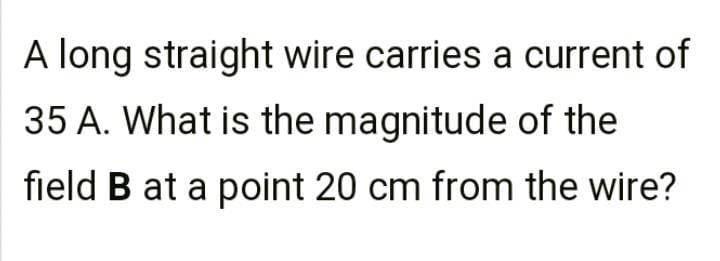 A long straight wire carries a current of
35 A. What is the magnitude of the
field B at a point 20 cm from the wire?

