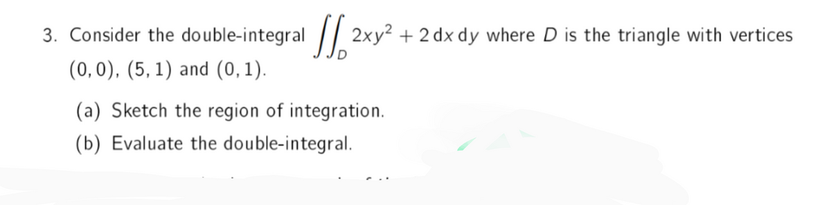 2xy² + 2 dx dy where D is the triangle with vertices
3. Consider the double-integral
(0, 0), (5, 1) and (0,1).
(a) Sketch the region of integration.
(b) Evaluate the double-integral.