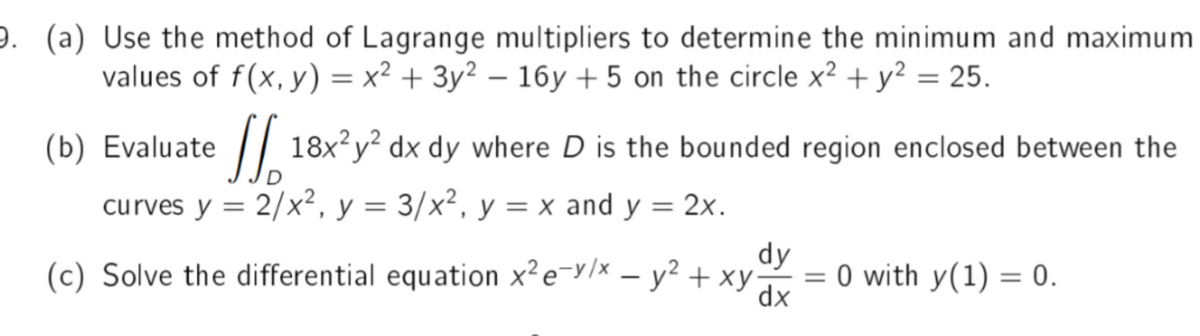 9. (a) Use the method of Lagrange multipliers to determine the minimum and maximum
values of f(x, y) = x² + 3y² - 16y +5 on the circle x² + y² = 25.
(b) Evaluate
18x²y² dx dy where D is the bounded region enclosed between the
curves y = 2/x², y = 3/x², y = x and y = 2x.
D
dy
(c) Solve the differential equation x² e-v/x - y² + xy
= 0 with y(1) = 0.
dx