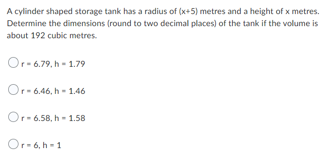 A cylinder shaped storage tank has a radius of (x+5) metres and a height of x metres.
Determine the dimensions (round to two decimal places) of the tank if the volume is
about 192 cubic metres.
Or = 6.79, h = 1.79
Or = 6.46, h = 1.46
Or = 6.58, h = 1.58
Or= 6, h = 1