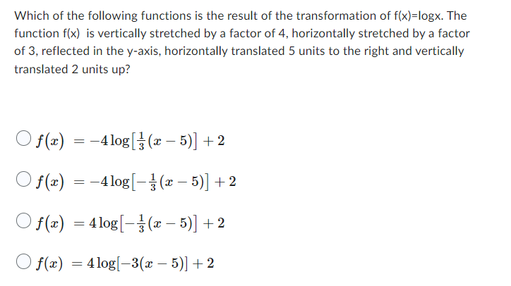Which of the following functions is the result of the transformation of f(x)=logx. The
function f(x) is vertically stretched by a factor of 4, horizontally stretched by a factor
of 3, reflected in the y-axis, horizontally translated 5 units to the right and vertically
translated 2 units up?
) ƒ(x) = −4log[(x − 5)] + 2
f(x)
−4 log[(x −
-
5)] + 2
) f(x) = 4log[(x − 5)] +2
Of(x) = 4log[-3(x − 5)] +2
=