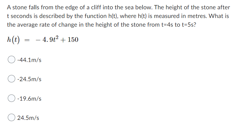 A stone falls from the edge of a cliff into the sea below. The height of the stone after
t seconds is described by the function h(t), where h(t) is measured in metres. What is
the average rate of change in the height of the stone from t=4s to t=5s?
h(t) -4.9t² +150
=
-
-44.1m/s
-24.5m/s
-19.6m/s
24.5m/s