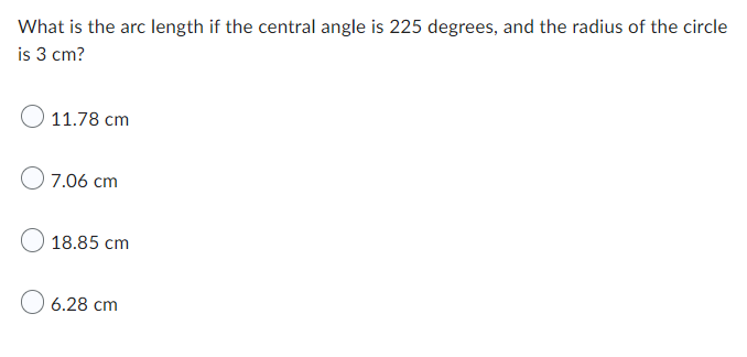 What is the arc length if the central angle is 225 degrees, and the radius of the circle
is 3 cm?
11.78 cm
7.06 cm
18.85 cm
6.28 cm