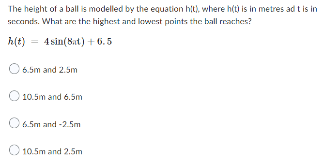 The height of a ball is modelled by the equation h(t), where h(t) is in metres ad t is in
seconds. What are the highest and lowest points the ball reaches?
h(t) = 4 sin(8лt) +6.5
O 6.5m and 2.5m
10.5m and 6.5m
6.5m and -2.5m
10.5m and 2.5m