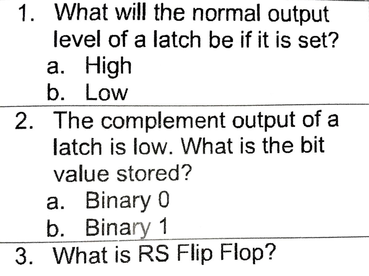 1. What will the normal output
level of a latch be if it is set?
a. High
b. Low
2. The complement output of a
latch is low. What is the bit
value stored?
a. Binary 0
b. Binary 1
3. What is RS Flip Flop?