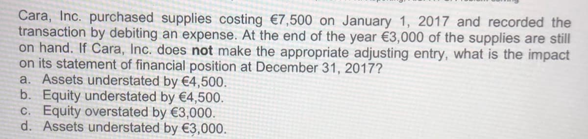 Cara, Inc. purchased supplies costing €7,500 on January 1, 2017 and recorded the
transaction by debiting an expense. At the end of the year €3,000 of the supplies are still
on hand. If Cara, Inc. does not make the appropriate adjusting entry, what is the impact
on its statement of financial position at December 31, 2017?
a. Assets understated by €4,500.
b. Equity understated by €4,500.
C. Equity overstated by €3,000.
d. Assets understated by €3,000.
