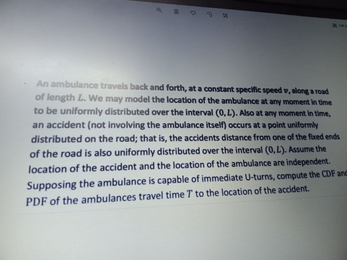 Edit &
An ambulance travels back and forth, at a constant specific speed v, along a road
of length L. We may model the location of the ambulance at any moment in time
to be uniformly distributed over the interval (0, L). Also at any moment in time,
an accident (not involving the ambulance itself) occurs at a point uniformly
distributed on the road; that is, the accidents distance from one of the fixed ends
of the road is also uniformly distributed over the interval (0, L). Assume the
location of the accident and the location of the ambulance are independent.
Supposing the ambulance is capable of immediate U-turns, compute the CDF and
PDF of the ambulances travel time T to the location of the accident.
