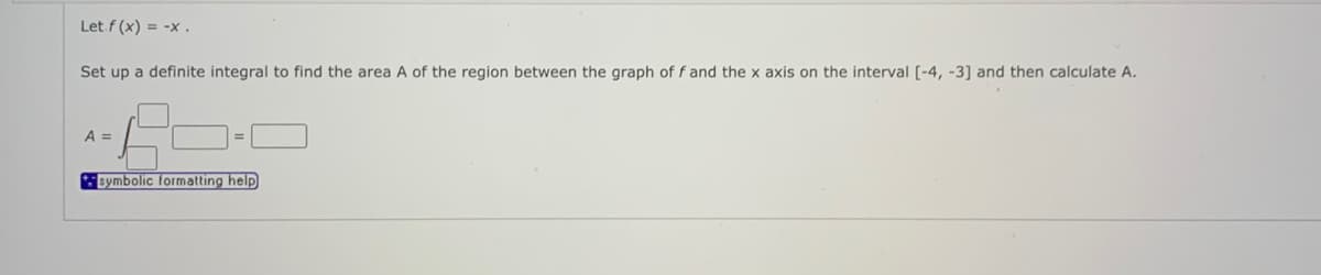 Let f (x) = -x .
Set up a definite integral to find the area A of the region between the graph of f and the x axis on the interval [-4, -31 and then calculate A.
A =
symbolic formatting help
