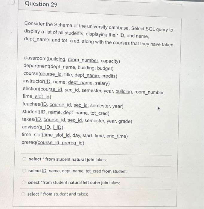 Question 29
Consider the Schema of the university database. Select SQL query to
display a list of all students, displaying their ID, and name,
dept_name, and tot_cred, along with the courses that they have taken.
classroom(building, room_number, capacity)
department(dept_name, building, budget)
course(course_id, title, dept_name, credits)
instructor (ID, name, dept_name, salary)
section (course_id, sec_id, semester, year, building, room_number,
time_slot_id)
teaches(ID, course_id, sec_id, semester, year)
student(ID, name, dept_name, tot_cred)
takes(ID, course_id, sec_id, semester, year, grade)
advisor(s_ID, i_ID)
time_slot(time_slot_id, day, start_time, end_time)
prereq(course_id, prereq_id)
select from student natural join takes;
select ID, name, dept_name, tot_cred from student;
select *from student natural left outer join takes;
select from student and takes;