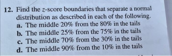 12. Find the z-score boundaries that separate a normal
distribution as described in each of the following.
a. The middle 20% from the 80% in the tails
b. The middle 25% from the 75% in the tails
c. The middle 70% from the 30% in the tails
d. The middle 90% from the 10% in the tails