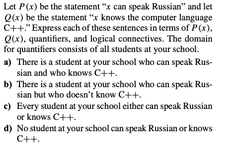 Let P(x) be the statement "x can speak Russian" and let
Q(x) be the statement "x knows the computer language
C++." Express each of these sentences in terms of P(x),
Q(x), quantifiers, and logical connectives. The domain
for quantifiers consists of all students at your school.
a) There is a student at your school who can speak Rus-
sian and who knows C++.
b) There is a student at your school who can speak Rus-
sian but who doesn't know C++.
c) Every student at your school either can speak Russian
or knows C++.
d) No student at your school can speak Russian or knows
C++.