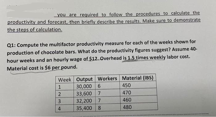 you are regquired to follow the procedures to calculate the
productivity and forecast, then briefly describe the results. Make sure to demonstrate
the steps of calculation.
Q1: Compute the multifactor productivity measure for each of the weeks shown for
production of chocolate bars. What do the productivity figures suggest? Assume 40-
hour weeks and an hourly wage of $12. Overhead is 1.5 times weekly labor cost.
Material cost is $6 per pound.
Week Output Workers Material (IBS)
30,000 6
33,600 7
32,200 7
35,400 8
450
470
3
460
4
480
...........

