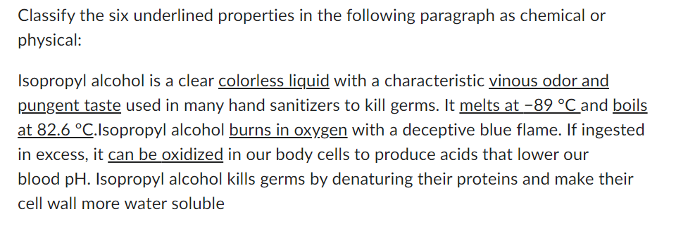 Classify the six underlined properties in the following paragraph as chemical or
physical:
Isopropyl alcohol is a clear colorless liquid with a characteristic vinous odor and
pungent taste used in many hand sanitizers to kill germs. It melts at −89 °C and boils
at 82.6 °C.Isopropyl alcohol burns in oxygen with a deceptive blue flame. If ingested
in excess, it can be oxidized in our body cells to produce acids that lower our
blood pH. Isopropyl alcohol kills germs by denaturing their proteins and make their
cell wall more water soluble