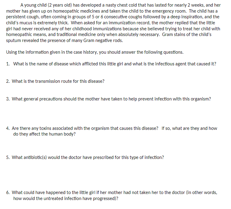 A young child (2 years old) has developed a nasty chest cold that has lasted for nearly 2 weeks, and her
mother has given up on homeopathic medicines and taken the child to the emergency room. The child has a
persistent cough, often coming in groups of 5 or 6 consecutive coughs followed by a deep inspiration, and the
child's mucus is extremely thick. When asked for an immunization record, the mother replied that the little
girl had never received any of her childhood immunizations because she believed trying to treat her child with
homeopathic means, and traditional medicine only when absolutely necessary. Gram stains of the child's
sputum revealed the presence of many Gram negative rods.
Using the information given in the case history, you should answer the following questions.
1. What is the name of disease which afflicted this little girl and what is the infectious agent that caused it?
2. What is the transmission route for this disease?
3. What general precautions should the mother have taken to help prevent infection with this organism?
4. Are there any toxins associated with the organism that causes this disease? If so, what are they and how
do they affect the human body?
5. What antibiotic(s) would the doctor have prescribed for this type of infection?
6. What could have happened to the little girl if her mother had not taken her to the doctor (in other words,
how would the untreated infection have progressed)?