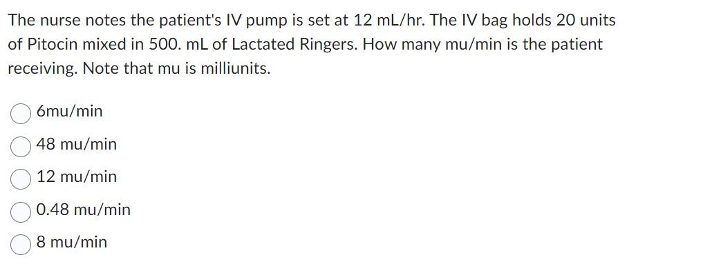 The nurse notes the patient's IV pump is set at 12 mL/hr. The IV bag holds 20 units
of Pitocin mixed in 500. mL of Lactated Ringers. How many mu/min is the patient
receiving. Note that mu is milliunits.
6mu/min
48 mu/min
12 mu/min
0.48 mu/min
8 mu/min